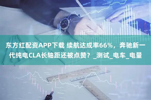 东方红配资APP下载 续航达成率66%,奔驰新一代纯电CLA长轴距还被点赞?_测试_电车_电量