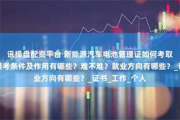 讯操盘配资平台 新能源汽车电池管理证如何考取？怎么报考，报考条件及作用有哪些？难不难？就业方向有哪些？_证书_工作_个人