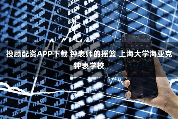 投顾配资APP下载 钟表师的摇篮 上海大学海亚克钟表学校