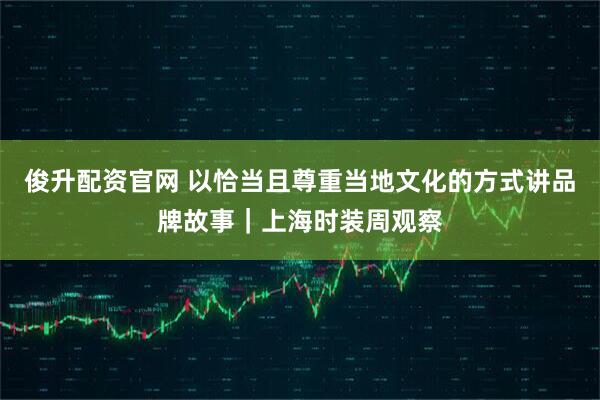 俊升配资官网 以恰当且尊重当地文化的方式讲品牌故事｜上海时装周观察