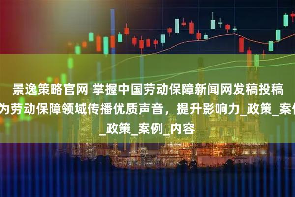景逸策略官网 掌握中国劳动保障新闻网发稿投稿技巧，为劳动保障领域传播优质声音，提升影响力_政策_案例_内容
