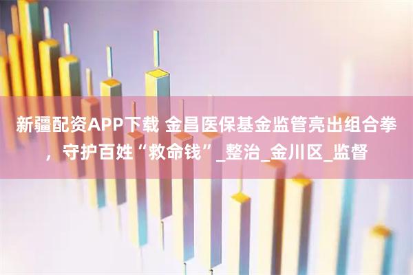 新疆配资APP下载 金昌医保基金监管亮出组合拳，守护百姓“救命钱”_整治_金川区_监督