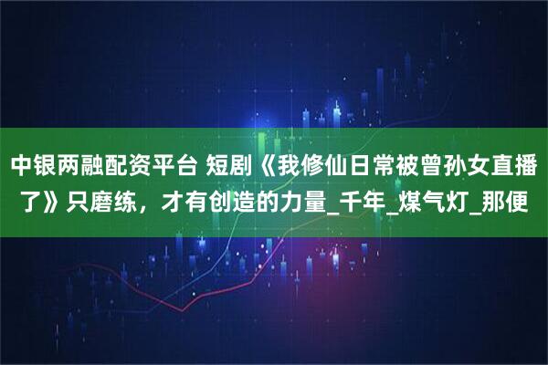 中银两融配资平台 短剧《我修仙日常被曾孙女直播了》只磨练，才有创造的力量_千年_煤气灯_那便