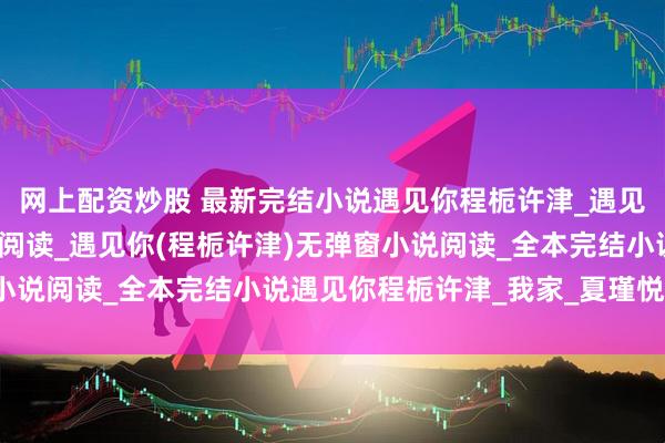 网上配资炒股 最新完结小说遇见你程栀许津_遇见你程栀许津完结版小说阅读_遇见你(程栀许津)无弹窗小说阅读_全本完结小说遇见你程栀许津_我家_夏瑾悦_青梅
