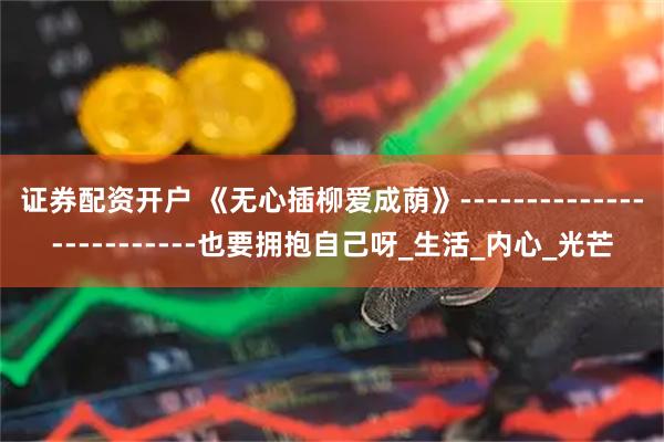 证券配资开户 《无心插柳爱成荫》-------------------------也要拥抱自己呀_生活_内心_光芒