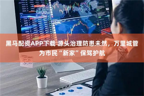 黑马配资APP下载 源头治理防患未然，万里城管为市民“新家”保驾护航