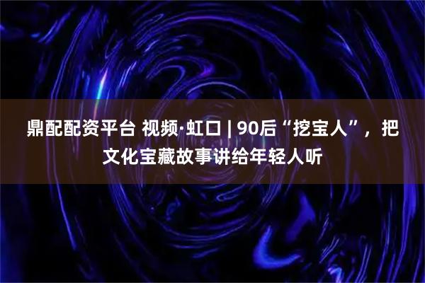 鼎配配资平台 视频·虹口 | 90后“挖宝人”，把文化宝藏故事讲给年轻人听