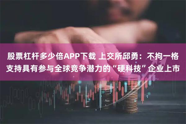 股票杠杆多少倍APP下载 上交所邱勇：不拘一格支持具有参与全球竞争潜力的“硬科技”企业上市
