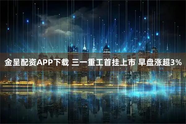 金呈配资APP下载 三一重工首挂上市 早盘涨超3%