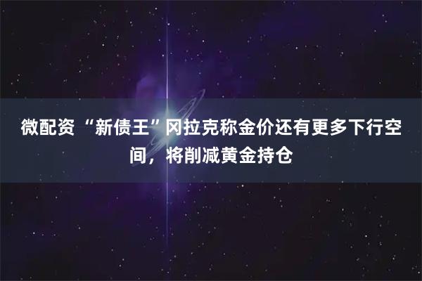 微配资 “新债王”冈拉克称金价还有更多下行空间，将削减黄金持仓