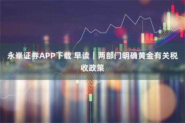 永崋证券APP下载 早读｜两部门明确黄金有关税收政策