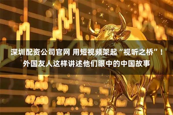 深圳配资公司官网 用短视频架起“视听之桥”！外国友人这样讲述他们眼中的中国故事