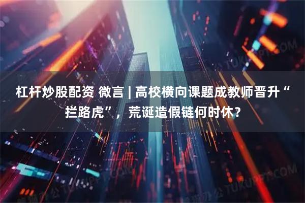 杠杆炒股配资 微言 | 高校横向课题成教师晋升“拦路虎”，荒诞造假链何时休？