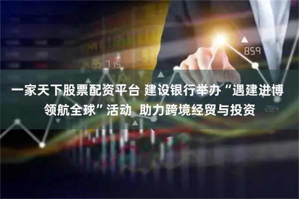 一家天下股票配资平台 建设银行举办“遇建进博 领航全球”活动  助力跨境经贸与投资