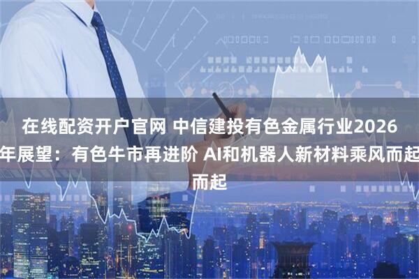 在线配资开户官网 中信建投有色金属行业2026年展望：有色牛市再进阶 AI和机器人新材料乘风而起
