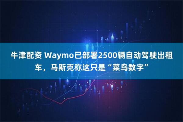 牛津配资 Waymo已部署2500辆自动驾驶出租车，马斯克称这只是“菜鸟数字”