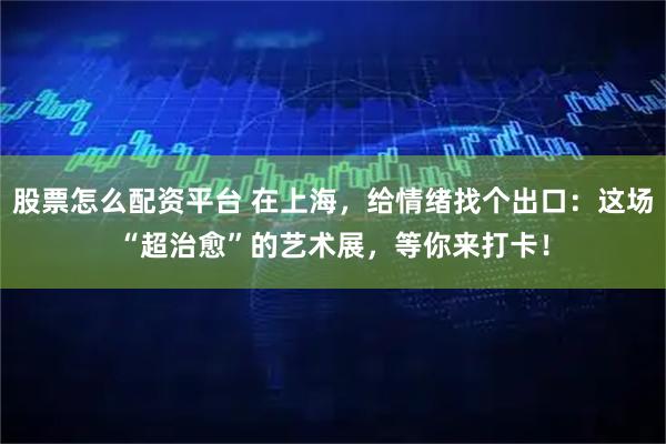股票怎么配资平台 在上海,给情绪找个出口:这场“超治愈”的艺术展,等你来打卡!