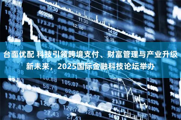 台面优配 科技引领跨境支付、财富管理与产业升级新未来,2025国际金融科技论坛举办