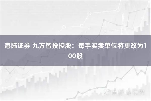 港陆证券 九方智投控股:每手买卖单位将更改为100股