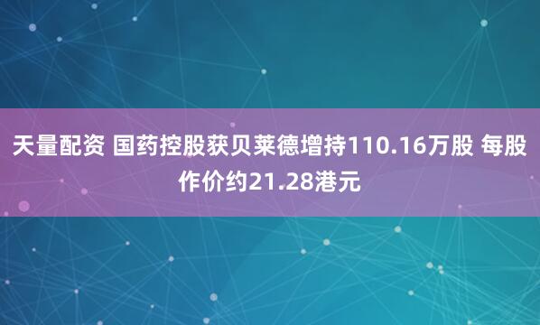 天量配资 国药控股获贝莱德增持110.16万股 每股作价约21.28港元