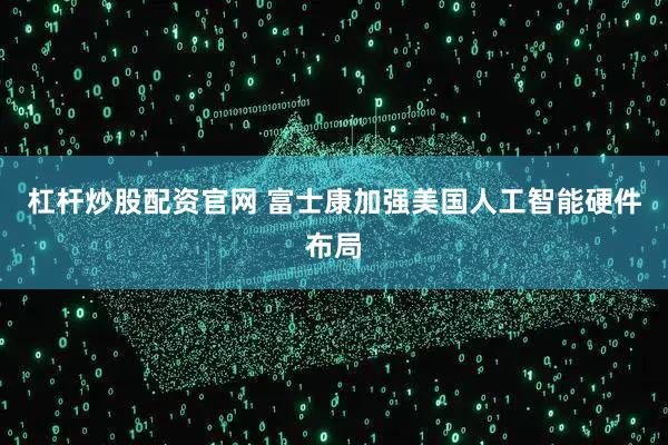 杠杆炒股配资官网 富士康加强美国人工智能硬件布局